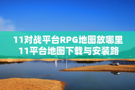 11对战平台RPG地图放哪里 11平台地图下载与安装路径详解【一键安装】