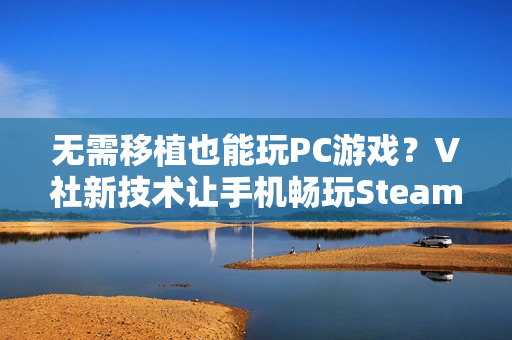 无需移植也能玩PC游戏？V社新技术让手机畅玩Steam游戏不再是梦！