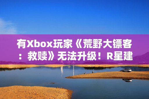 有Xbox玩家《荒野大镖客：救赎》无法升级！R星建议付费解决