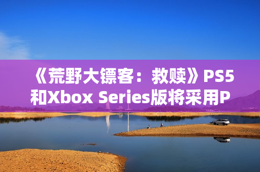 《荒野大镖客：救赎》PS5和Xbox Series版将采用PC版超高画质预设