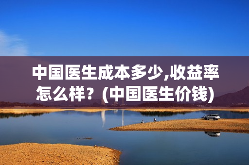 中国医生成本多少,收益率怎么样？(中国医生价钱)