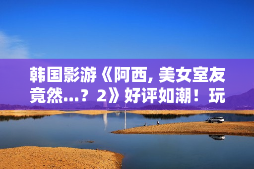 韩国影游《阿西, 美女室友竟然...？2》好评如潮！玩家超爱 好评率95%