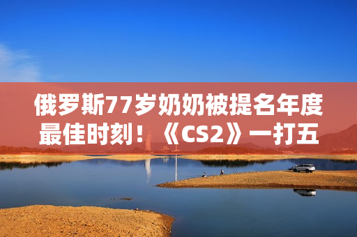 俄罗斯77岁奶奶被提名年度最佳时刻！《CS2》一打五反杀名场面