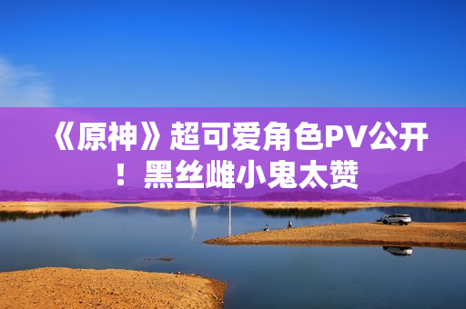 《原神》超可爱角色PV公开！黑丝雌小鬼太赞