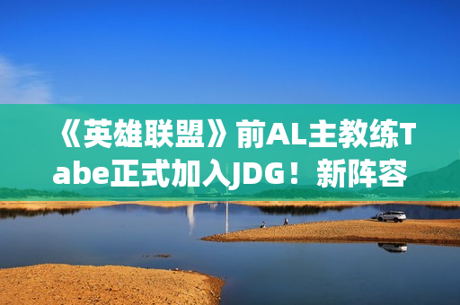 《英雄联盟》前AL主教练Tabe正式加入JDG！新阵容如何？