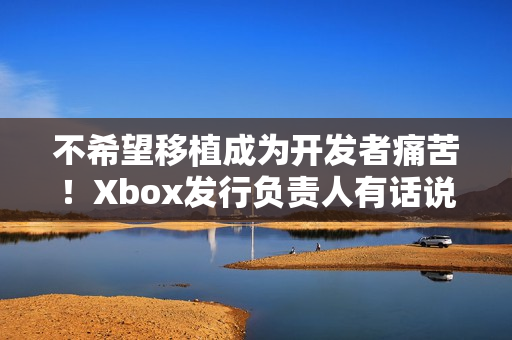 不希望移植成为开发者痛苦！Xbox发行负责人有话说