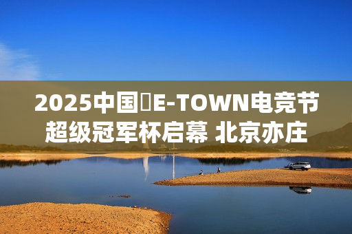 2025中国・E-TOWN电竞节超级冠军杯启幕 北京亦庄打造超元次城市文化品牌地标