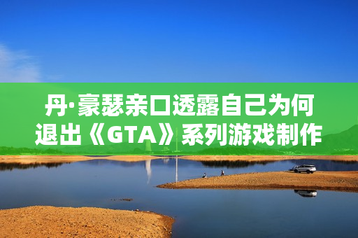 丹·豪瑟亲口透露自己为何退出《GTA》系列游戏制作