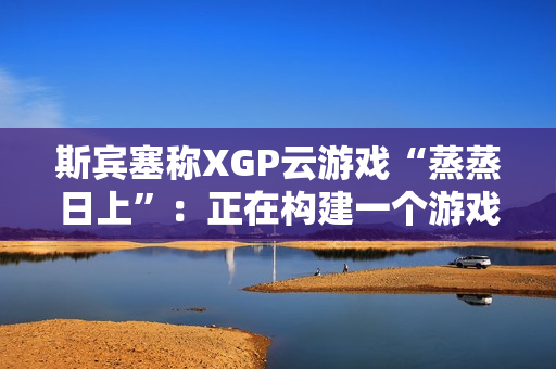 斯宾塞称XGP云游戏“蒸蒸日上”：正在构建一个游戏从未如此唾手可得的未来