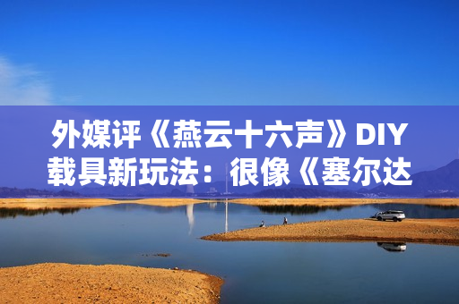 外媒评《燕云十六声》DIY载具新玩法：很像《塞尔达传说王国之泪》！