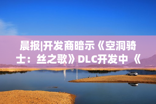 晨报|开发商暗示《空洞骑士：丝之歌》DLC开发中 《合金装备4》有望重制