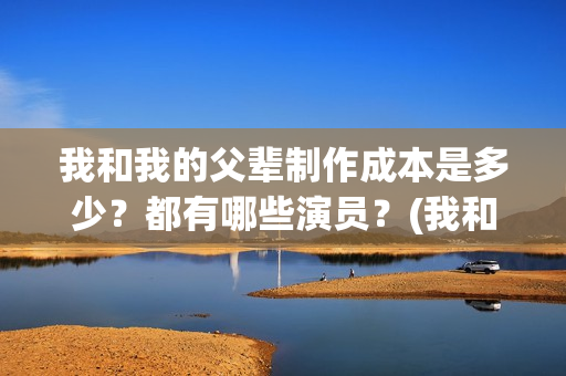 我和我的父辈制作成本是多少？都有哪些演员？(我和我的父辈制片方)