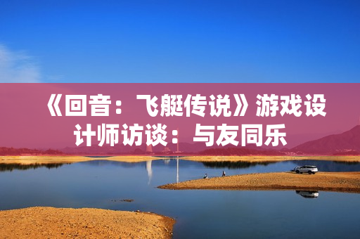 《回音：飞艇传说》游戏设计师访谈：与友同乐