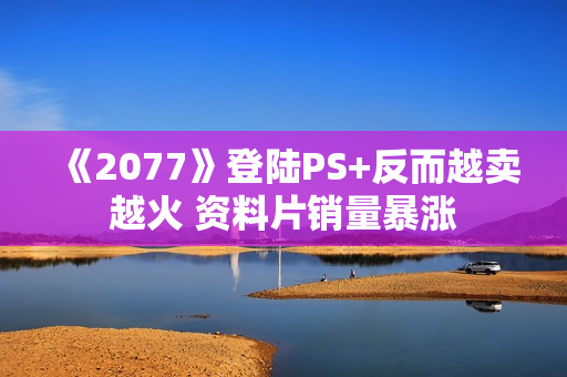 《2077》登陆PS+反而越卖越火 资料片销量暴涨