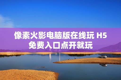 像素火影电脑版在线玩 H5免费入口点开就玩