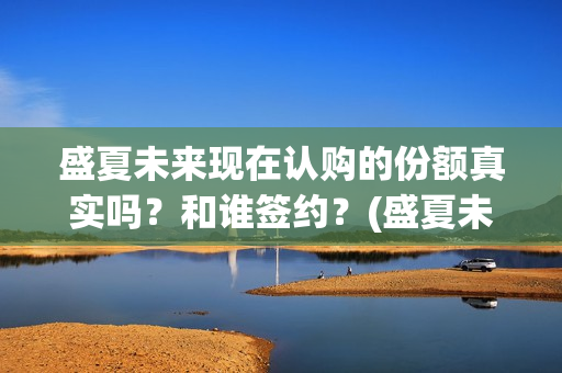 盛夏未来现在认购的份额真实吗？和谁签约？(盛夏未来怎么了)