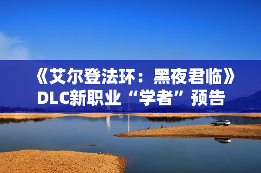 《艾尔登法环：黑夜君临》DLC新职业“学者”预告