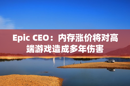 Epic CEO：内存涨价将对高端游戏造成多年伤害