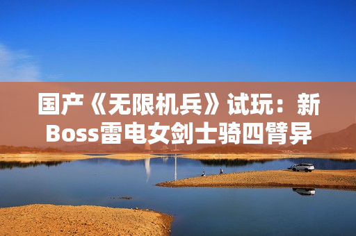 国产《无限机兵》试玩：新Boss雷电女剑士骑四臂异形