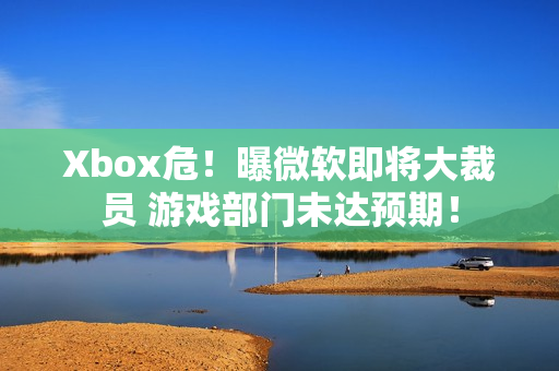 Xbox危！曝微软即将大裁员 游戏部门未达预期！