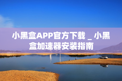小黑盒APP官方下载 _ 小黑盒加速器安装指南