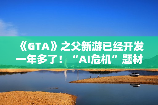 《GTA》之父新游已经开发一年多了！“AI危机”题材