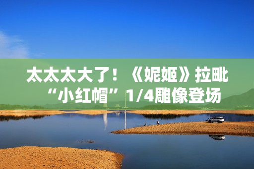 太太太大了！《妮姬》拉毗“小红帽”1/4雕像登场