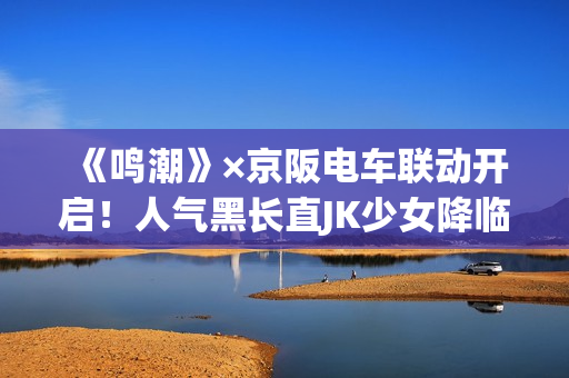 《鸣潮》×京阪电车联动开启！人气黑长直JK少女降临