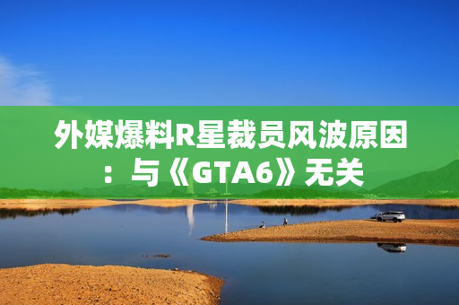 外媒爆料R星裁员风波原因：与《GTA6》无关