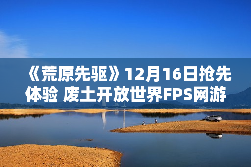 《荒原先驱》12月16日抢先体验 废土开放世界FPS网游