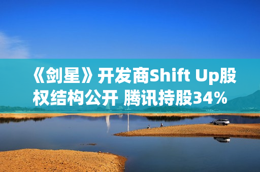 《剑星》开发商Shift Up股权结构公开 腾讯持股34%