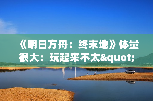 《明日方舟：终末地》体量很大：玩起来不太"休闲"