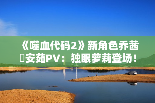 《噬血代码2》新角色乔茜・安茹PV：独眼萝莉登场！