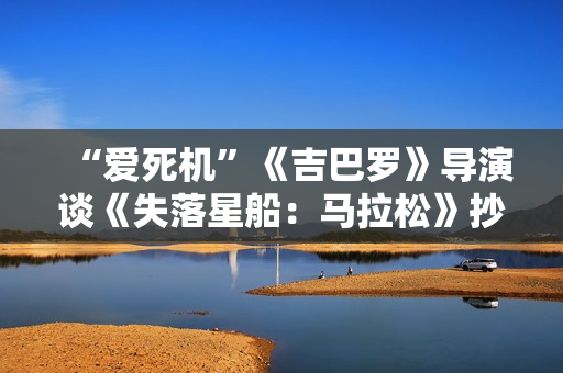 “爱死机”《吉巴罗》导演谈《失落星船：马拉松》抄袭事件：纯误会 被严重夸大其词了