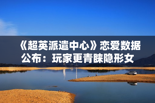 《超英派遣中心》恋爱数据公布：玩家更青睐隐形女