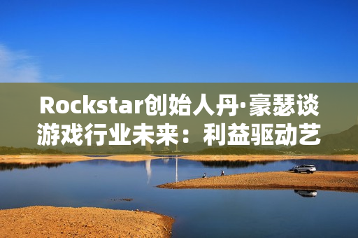 Rockstar创始人丹·豪瑟谈游戏行业未来：利益驱动艺术驱动都能走通