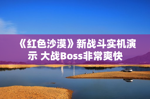 《红色沙漠》新战斗实机演示 大战Boss非常爽快