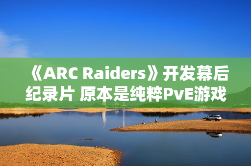 《ARC Raiders》开发幕后纪录片 原本是纯粹PvE游戏