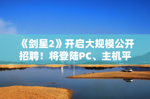 《剑星2》开启大规模公开招聘！将登陆PC、主机平台