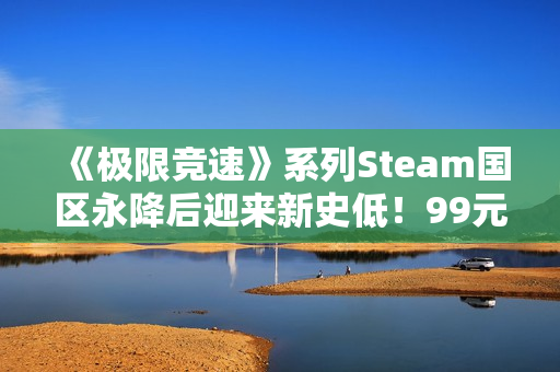 《极限竞速》系列Steam国区永降后迎来新史低！99元即可入手