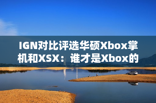 IGN对比评选华硕Xbox掌机和XSX：谁才是Xbox的未来？