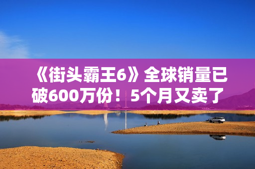 《街头霸王6》全球销量已破600万份！5个月又卖了100万份