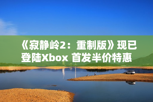《寂静岭2：重制版》现已登陆Xbox 首发半价特惠