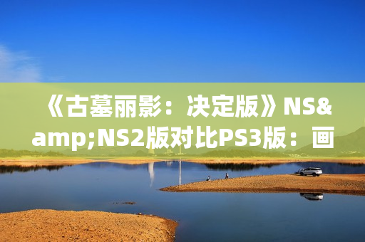 《古墓丽影：决定版》NS&NS2版对比PS3版：画面还不如原版？