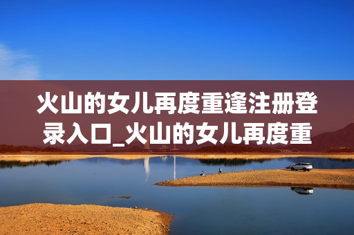 火山的女儿再度重逢注册登录入口_火山的女儿再度重逢官方地址汇总