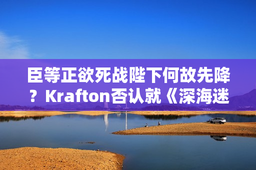 臣等正欲死战陛下何故先降？Krafton否认就《深海迷航2》咨询AI但CEO先认了！