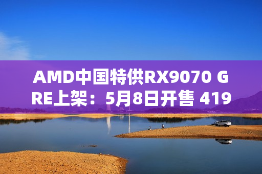 AMD中国特供RX9070 GRE上架：5月8日开售 4199元起