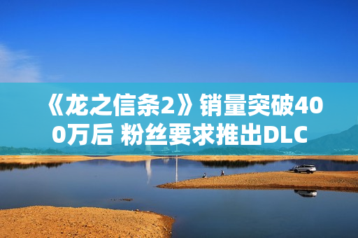 《龙之信条2》销量突破400万后 粉丝要求推出DLC