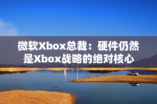 微软Xbox总裁：硬件仍然是Xbox战略的绝对核心