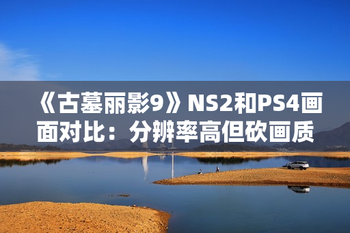 《古墓丽影9》NS2和PS4画面对比：分辨率高但砍画质